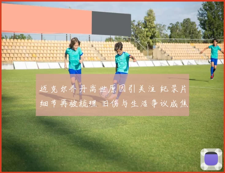 迈克尔乔丹离世原因引关注 纪录片细节再被梳理 旧伤与生活争议成焦点