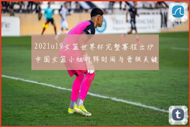 2021u19女篮世界杯完整赛程出炉 中国女篮小组对阵时间与晋级关键一览