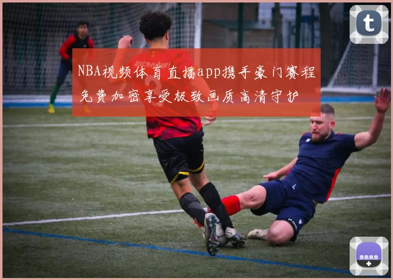 NBA视频体育直播app携手豪门赛程免费加密享受极致画质高清守护