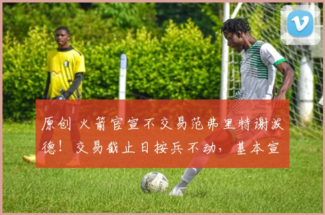 原创 火箭官宣不交易范弗里特谢泼德！交易截止日按兵不动，基本宣告放弃本赛季