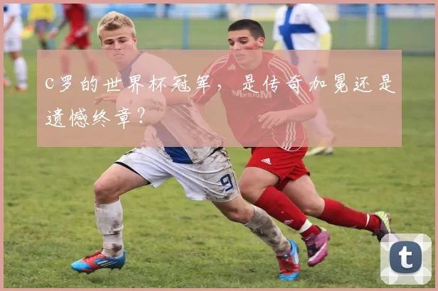 c罗的世界杯冠军,是传奇加冕还是遗憾终章?