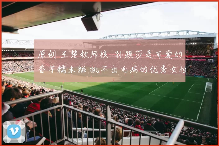 原创 王楚钦师娘_孙颖莎是可爱的香芋糯米糍 挑不出毛病的优秀女性代表