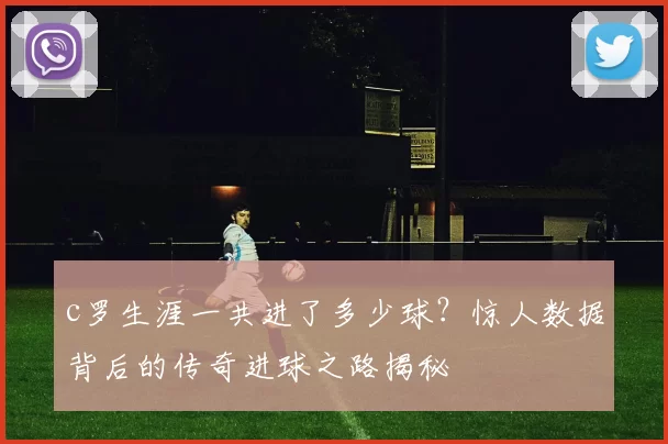 c罗生涯一共进了多少球？惊人数据背后的传奇进球之路揭秘