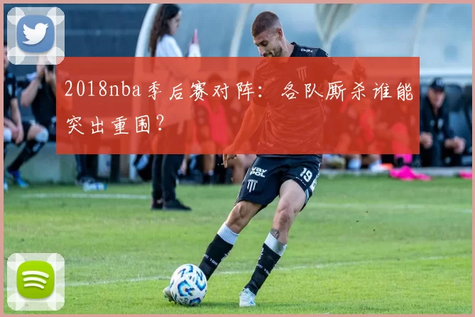 2018nba季后赛对阵：各队厮杀谁能突出重围？