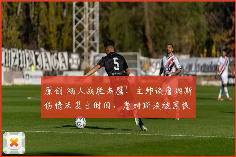 原创 湖人战胜老鹰！主帅谈詹姆斯伤情及复出时间，詹姆斯谈被黑很无奈