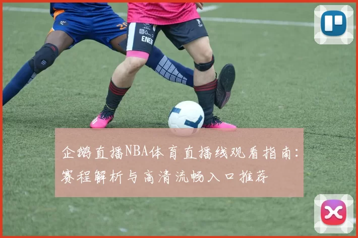 企鹅直播NBA体育直播线观看指南：赛程解析与高清流畅入口推荐