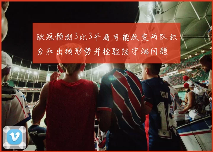 欧冠预测3比3平局可能改变两队积分和出线形势并检验防守端问题