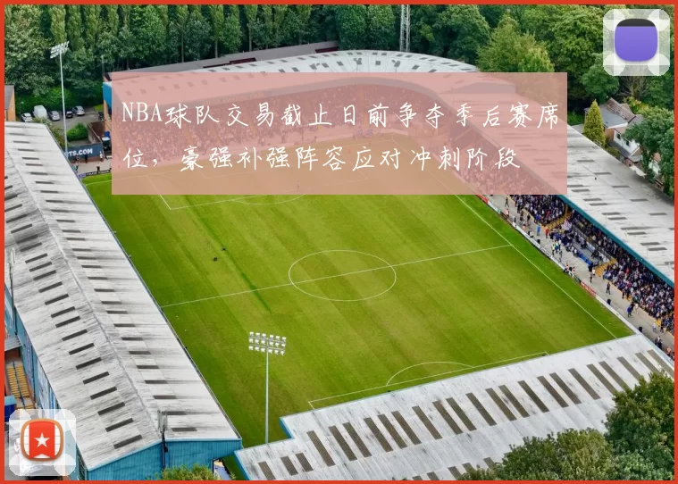 NBA球队交易截止日前争夺季后赛席位，豪强补强阵容应对冲刺阶段