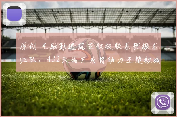 原创 王励勤透露正积极联系樊振东归队，432天离开或将助力王楚钦减压