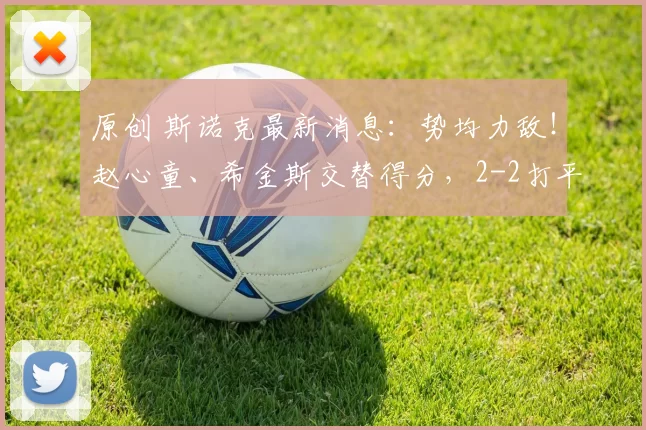 原创 斯诺克最新消息：势均力敌！赵心童、希金斯交替得分，2-2打平！