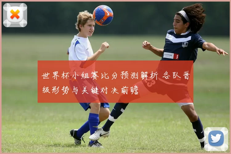 世界杯小组赛比分预测解析 各队晋级形势与关键对决前瞻