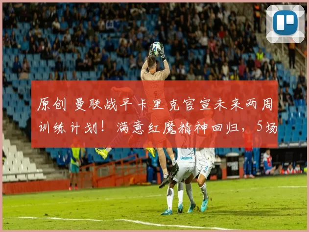 原创 曼联战平卡里克官宣未来两周训练计划！满意红魔精神回归，5场3绝杀