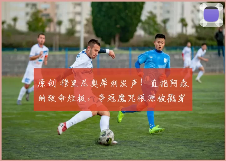 原创 穆里尼奥犀利发声！直指阿森纳致命短板，争冠魔咒根源被戳穿