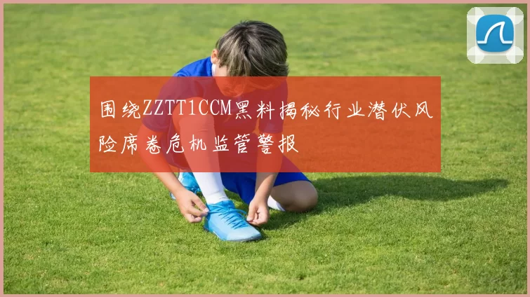 围绕ZZTT1CCM黑料揭秘行业潜伏风险席卷危机监管警报
