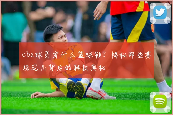 cba球员穿什么篮球鞋？揭秘那些赛场宠儿背后的鞋款奥秘