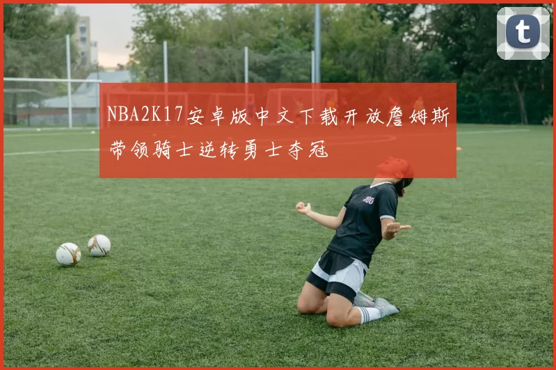 NBA2K17安卓版中文下载开放詹姆斯带领骑士逆转勇士夺冠