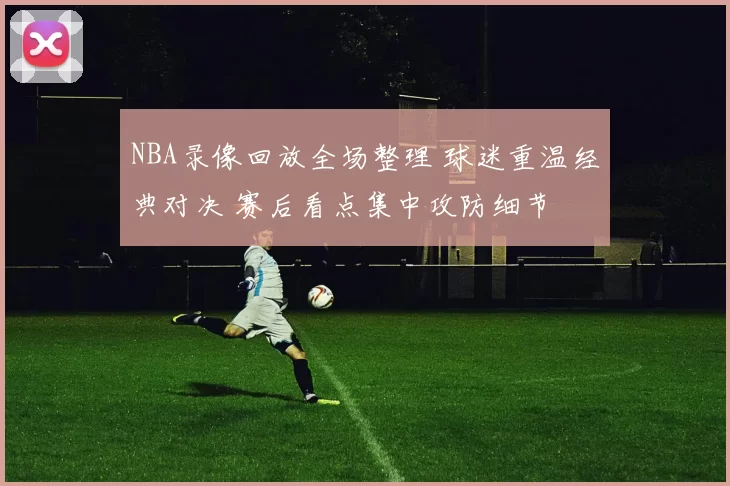 NBA录像回放全场整理 球迷重温经典对决 赛后看点集中攻防细节