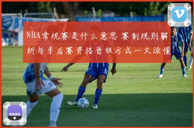 NBA常规赛是什么意思 赛制规则解析与季后赛资格晋级方式一文读懂