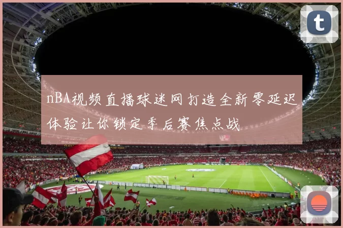 nBA视频直播球迷网打造全新零延迟体验让你锁定季后赛焦点战