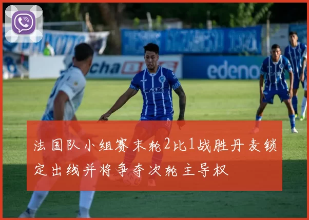 法国队小组赛末轮2比1战胜丹麦锁定出线并将争夺次轮主导权