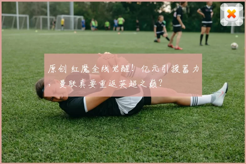 原创 红魔全线觉醒！亿元引援蓄力，曼联真要重返英超之巅？