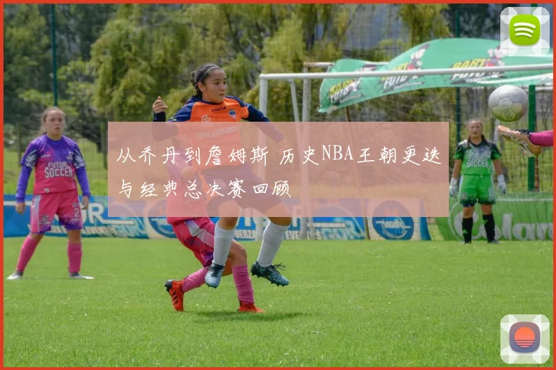 从乔丹到詹姆斯 历史NBA王朝更迭与经典总决赛回顾