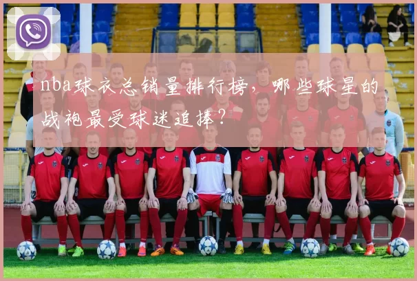 nba球衣总销量排行榜，哪些球星的战袍最受球迷追捧？