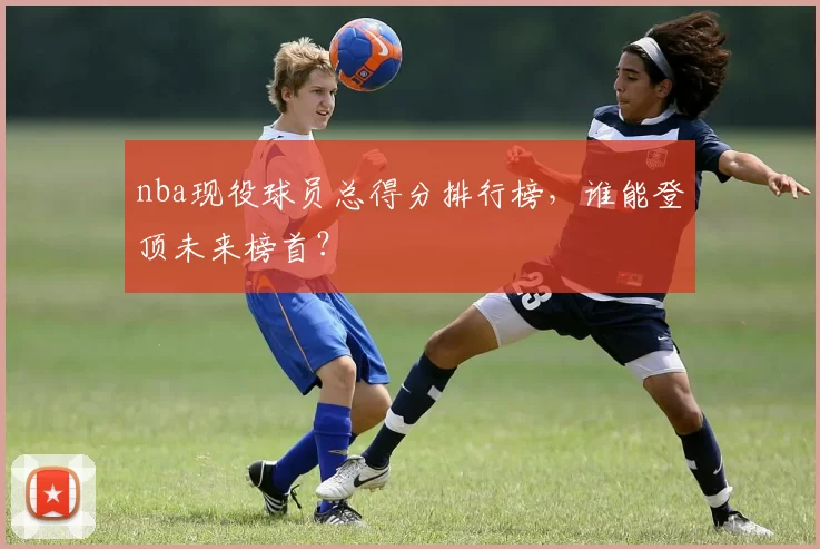 nba现役球员总得分排行榜，谁能登顶未来榜首？