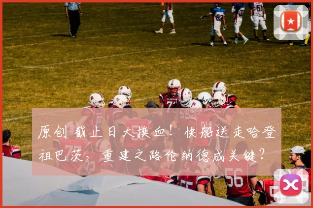 原创 截止日大换血！快船送走哈登祖巴茨，重建之路伦纳德成关键？