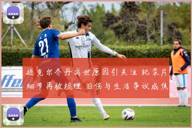 迈克尔乔丹离世原因引关注 纪录片细节再被梳理 旧伤与生活争议成焦点