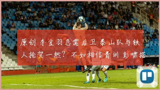 原创 李金羽急需后卫 泰山队与铁人抢贺一然？不如相信青训 彭啸搭档复出