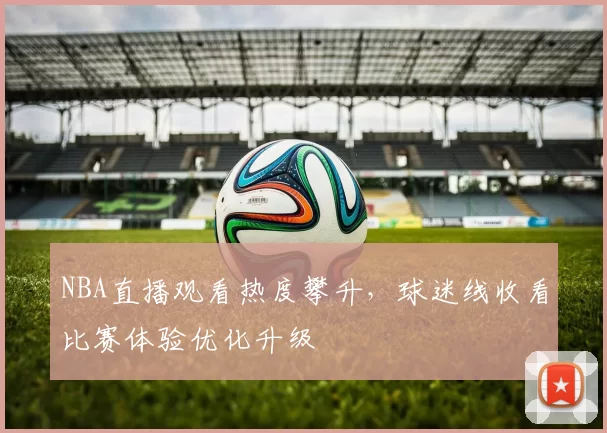 NBA直播观看热度攀升，球迷线收看比赛体验优化升级