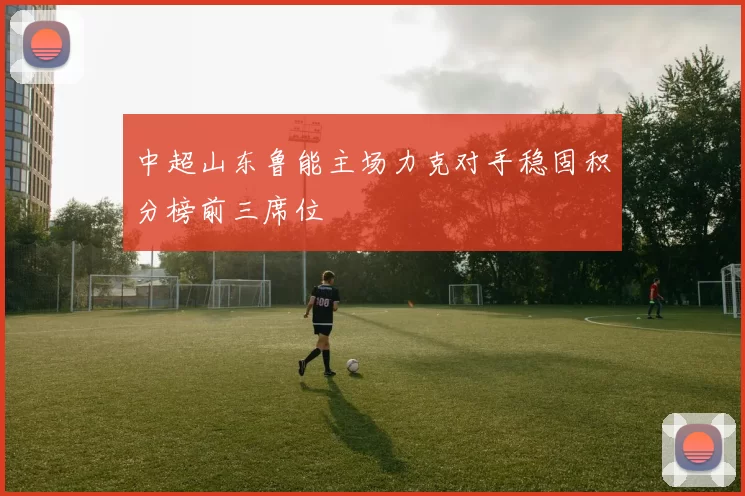 中超山东鲁能主场力克对手稳固积分榜前三席位
