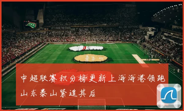 中超联赛积分榜更新上海海港领跑山东泰山紧追其后
