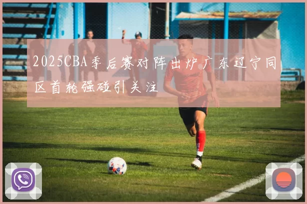 2025CBA季后赛对阵出炉广东辽宁同区首轮强碰引关注