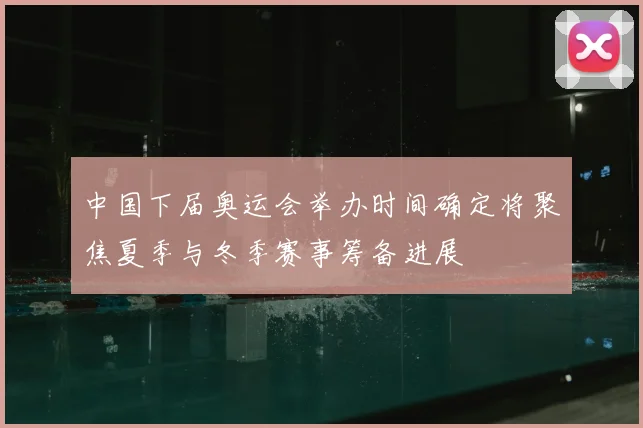 中国下届奥运会举办时间确定将聚焦夏季与冬季赛事筹备进展
