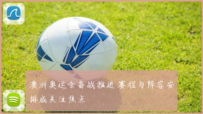 澳洲奥运会备战推进 赛程与阵容安排成关注焦点
