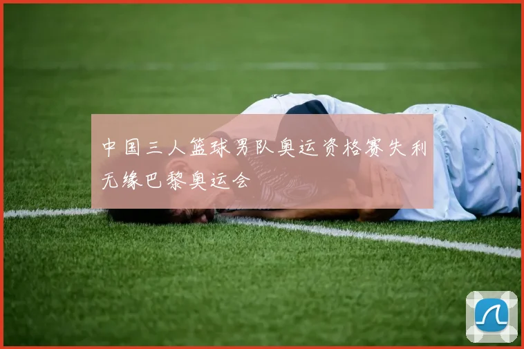 中国三人篮球男队奥运资格赛失利无缘巴黎奥运会