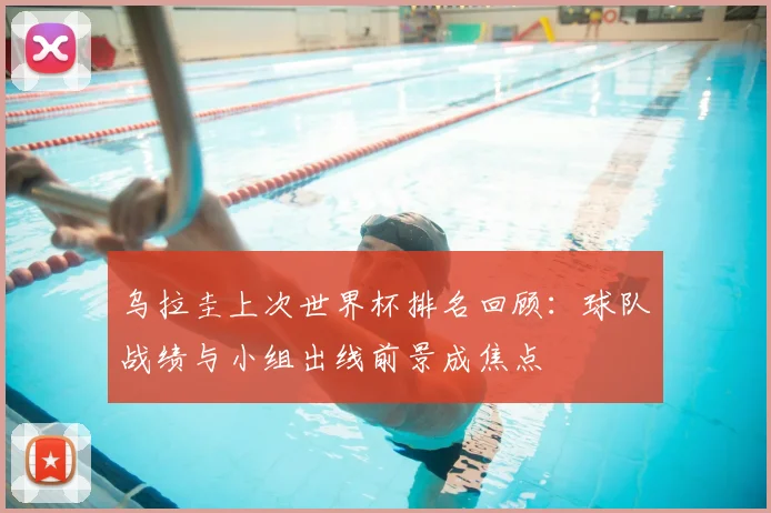 乌拉圭上次世界杯排名回顾：球队战绩与小组出线前景成焦点