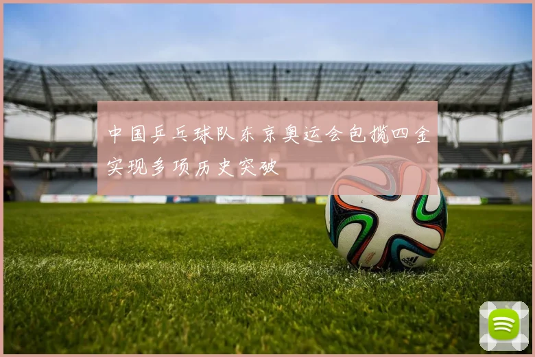 中国乒乓球队东京奥运会包揽四金实现多项历史突破