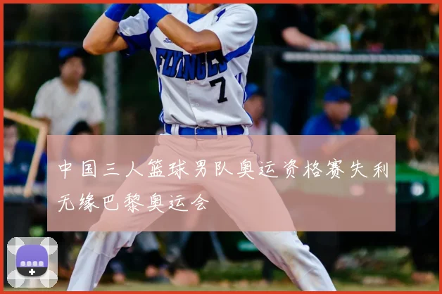 中国三人篮球男队奥运资格赛失利无缘巴黎奥运会