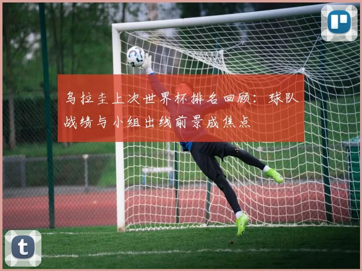 乌拉圭上次世界杯排名回顾：球队战绩与小组出线前景成焦点